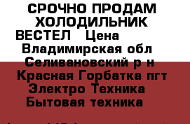 СРОЧНО ПРОДАМ ХОЛОДИЛЬНИК ВЕСТЕЛ › Цена ­ 9 500 - Владимирская обл., Селивановский р-н, Красная Горбатка пгт Электро-Техника » Бытовая техника   